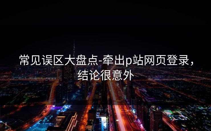 常见误区大盘点-牵出p站网页登录，结论很意外