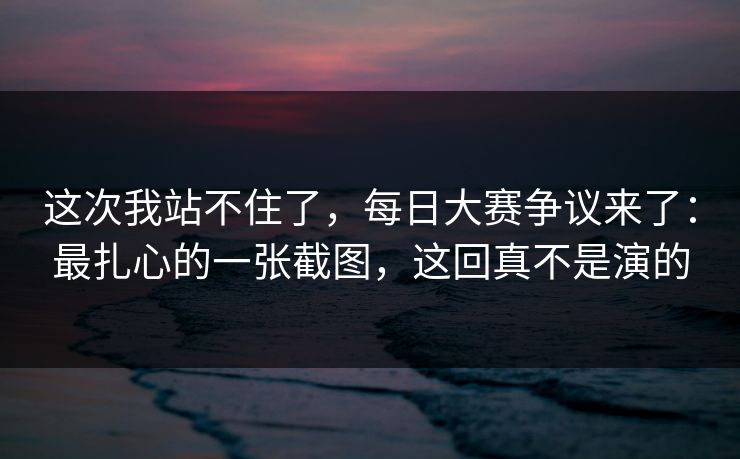 这次我站不住了,每日大赛争议来了:最扎心的一张截图,这回真不是演的 这次我站不住了,每日大赛争议来了:最扎心的一张截图,这回真不是演的