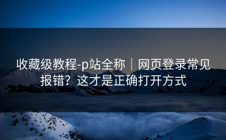 收藏级教程-p站全称｜网页登录常见报错？这才是正确打开方式