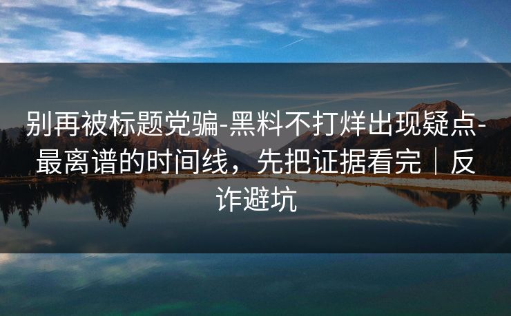 别再被标题党骗-黑料不打烊出现疑点-最离谱的时间线，先把证据看完｜反诈避坑