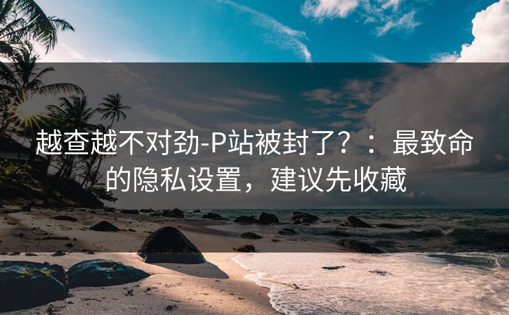 越查越不对劲-P站被封了？：最致命的隐私设置，建议先收藏
