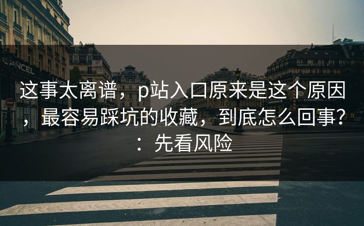 这事太离谱，p站入口原来是这个原因，最容易踩坑的收藏，到底怎么回事？：先看风险