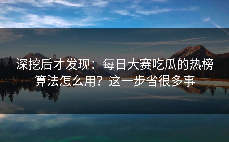深挖后才发现：每日大赛吃瓜的热榜算法怎么用？这一步省很多事