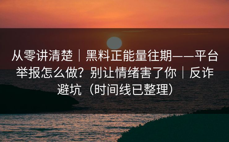 从零讲清楚｜黑料正能量往期——平台举报怎么做？别让情绪害了你｜反诈避坑（时间线已整理）