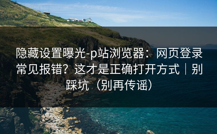 隐藏设置曝光-p站浏览器：网页登录常见报错？这才是正确打开方式｜别踩坑（别再传谣）