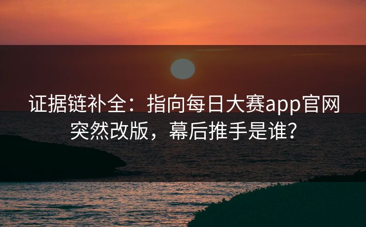 证据链补全:指向每日大赛app官网突然改版,幕后推手是谁? 证据链补全:指向每日大赛app官网突然改版,幕后推手是谁?