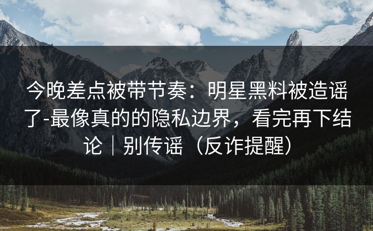 今晚差点被带节奏:明星黑料被造谣了-最像真的的隐私边界,看完再下结论|别传谣(反诈提醒) 今晚差点被带节奏:明星黑料被造谣了-最像真的的隐私边界,看完再下结论|别传谣(反诈提醒)