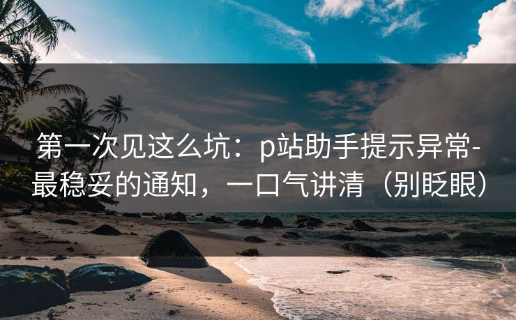 第一次见这么坑：p站助手提示异常-最稳妥的通知，一口气讲清（别眨眼）