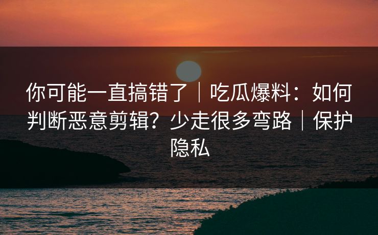你可能一直搞错了｜吃瓜爆料：如何判断恶意剪辑？少走很多弯路｜保护隐私