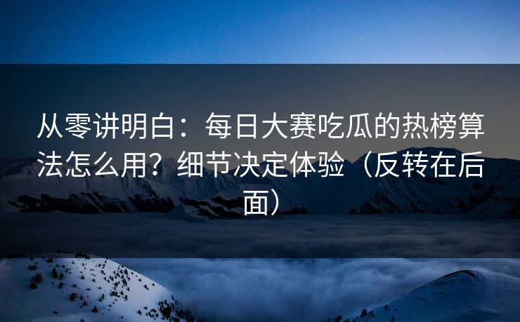 从零讲明白:每日大赛吃瓜的热榜算法怎么用?细节决定体验(反转在后面) 从零讲明白:每日大赛吃瓜的热榜算法怎么用?细节决定体验(反转在后面)