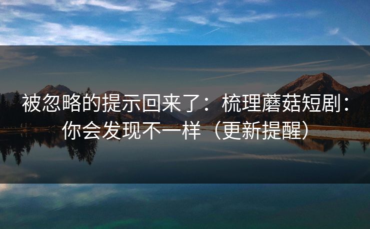 被忽略的提示回来了:梳理蘑菇短剧:你会发现不一样(更新提醒) 被忽略的提示回来了:梳理蘑菇短剧:你会发现不一样(更新提醒)