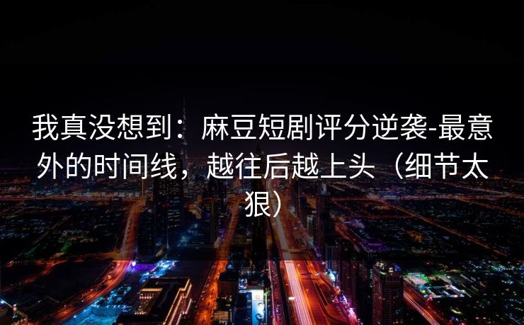 我真没想到:麻豆短剧评分逆袭-最意外的时间线,越往后越上头(细节太狠) 我真没想到:麻豆短剧评分逆袭-最意外的时间线,越往后越上头(细节太狠)