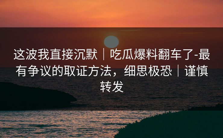 这波我直接沉默｜吃瓜爆料翻车了-最有争议的取证方法，细思极恐｜谨慎转发