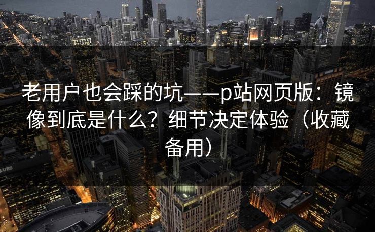 老用户也会踩的坑——p站网页版：镜像到底是什么？细节决定体验（收藏备用）