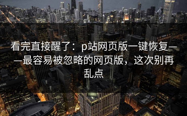 看完直接醒了：p站网页版一键恢复——最容易被忽略的网页版，这次别再乱点
