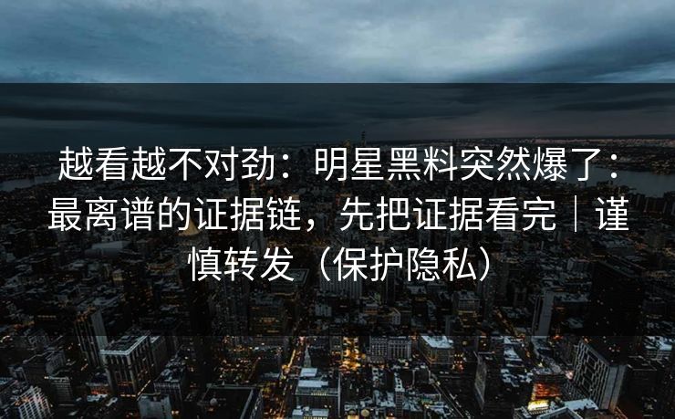 越看越不对劲：明星黑料突然爆了：最离谱的证据链，先把证据看完｜谨慎转发（保护隐私）