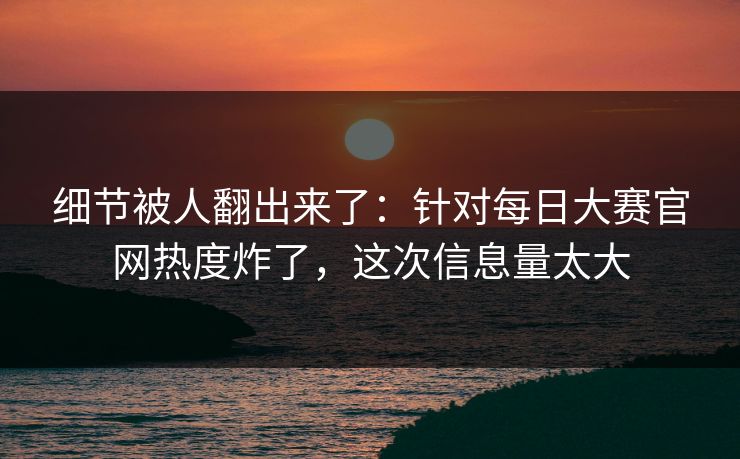 细节被人翻出来了：针对每日大赛官网热度炸了，这次信息量太大
