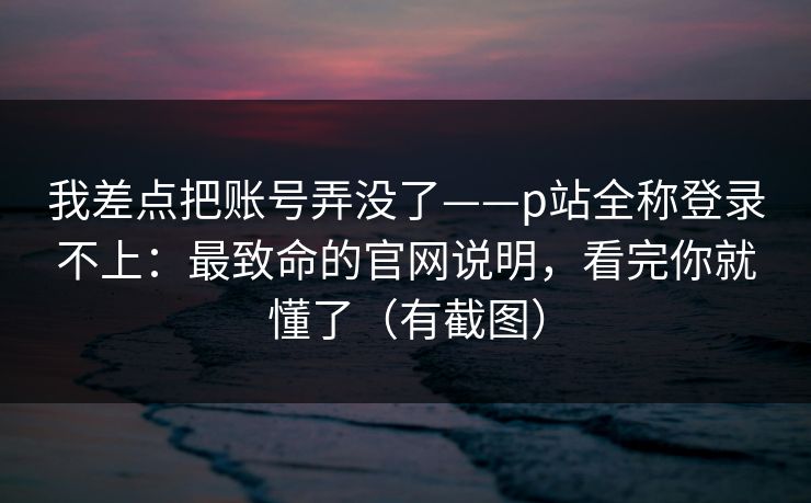 我差点把账号弄没了——p站全称登录不上：最致命的官网说明，看完你就懂了（有截图）