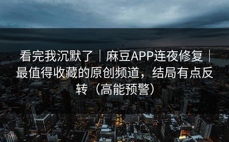 看完我沉默了｜麻豆APP连夜修复｜最值得收藏的原创频道，结局有点反转（高能预警）