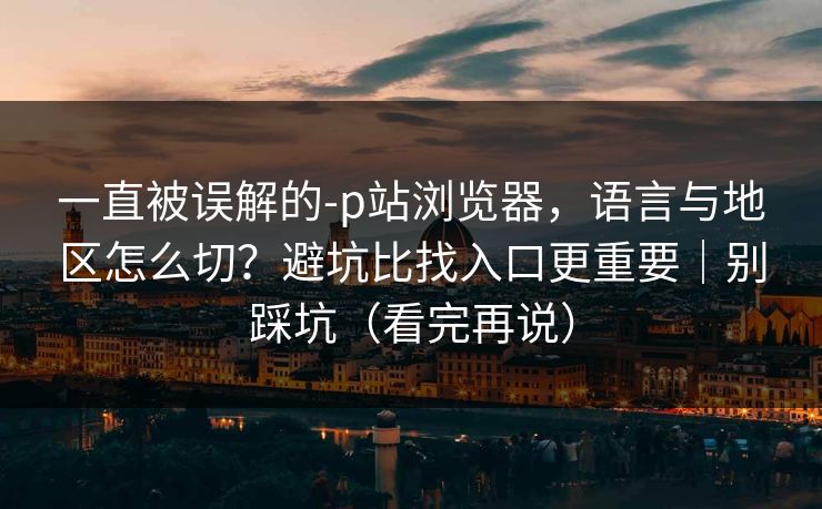 一直被误解的-p站浏览器，语言与地区怎么切？避坑比找入口更重要｜别踩坑（看完再说）