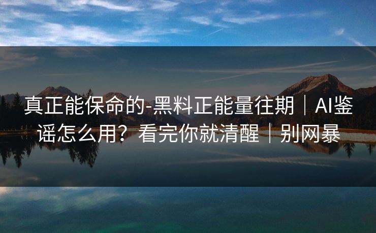 真正能保命的-黑料正能量往期｜AI鉴谣怎么用？看完你就清醒｜别网暴