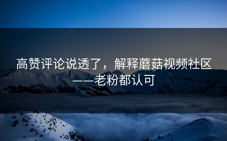 高赞评论说透了，解释蘑菇视频社区——老粉都认可