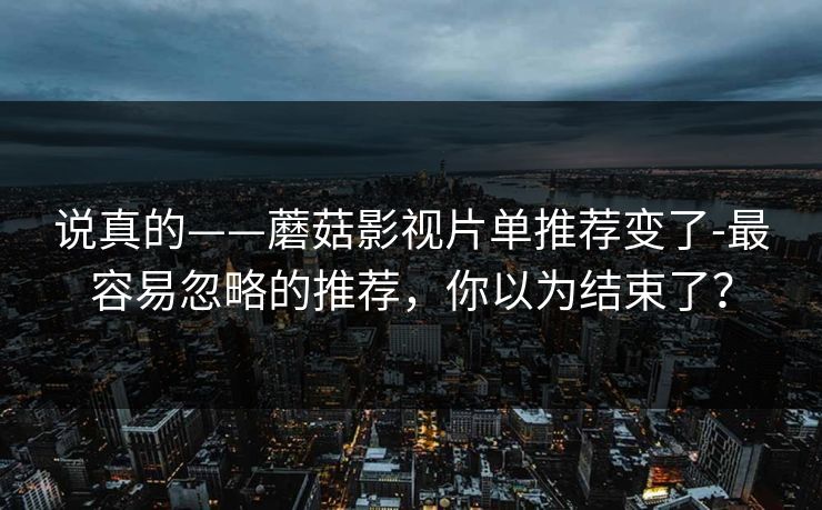 说真的——蘑菇影视片单推荐变了-最容易忽略的推荐，你以为结束了？