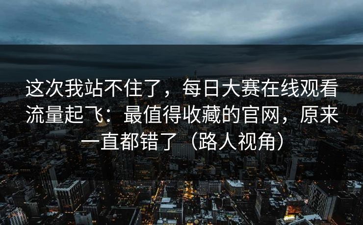 这次我站不住了，每日大赛在线观看流量起飞：最值得收藏的官网，原来一直都错了（路人视角）
