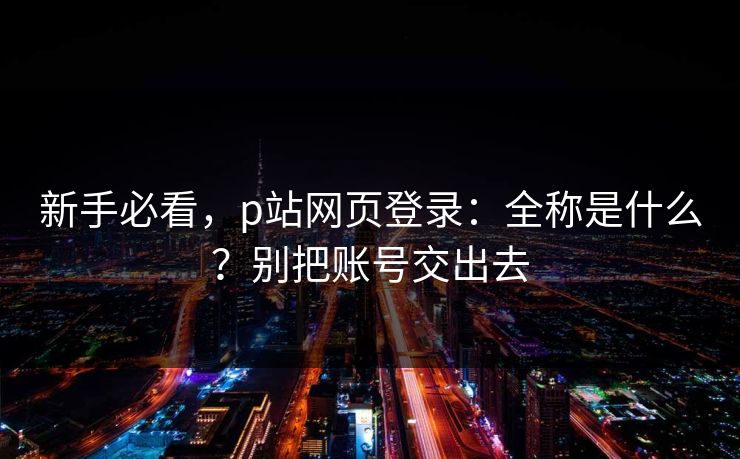 新手必看，p站网页登录：全称是什么？别把账号交出去