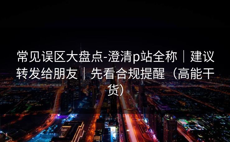常见误区大盘点-澄清p站全称｜建议转发给朋友｜先看合规提醒（高能干货）