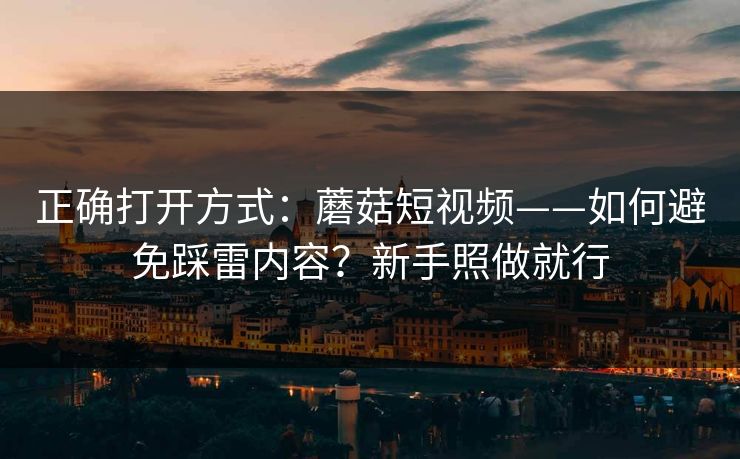 正确打开方式：蘑菇短视频——如何避免踩雷内容？新手照做就行