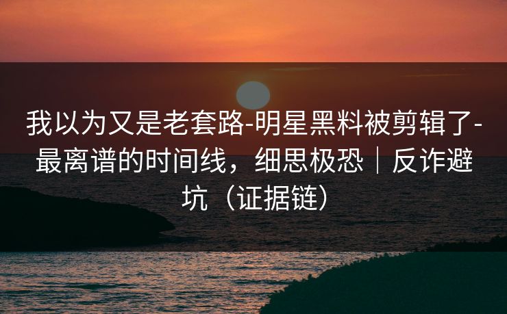 我以为又是老套路-明星黑料被剪辑了-最离谱的时间线，细思极恐｜反诈避坑（证据链）