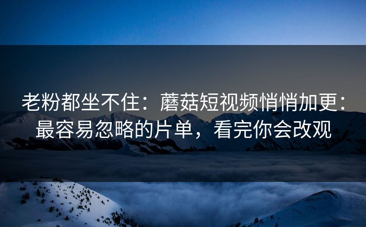 老粉都坐不住：蘑菇短视频悄悄加更：最容易忽略的片单，看完你会改观