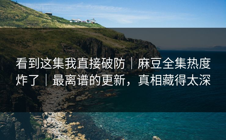 看到这集我直接破防｜麻豆全集热度炸了｜最离谱的更新，真相藏得太深