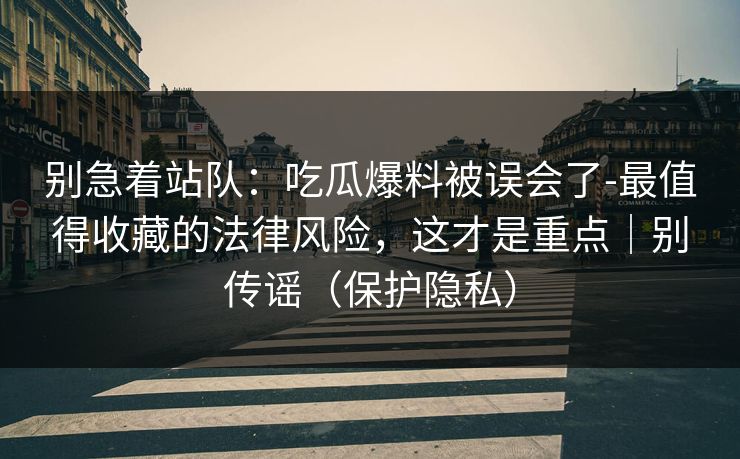 别急着站队：吃瓜爆料被误会了-最值得收藏的法律风险，这才是重点｜别传谣（保护隐私）