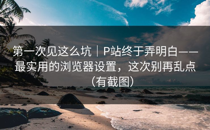 第一次见这么坑｜P站终于弄明白——最实用的浏览器设置，这次别再乱点（有截图）