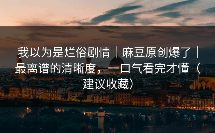 我以为是烂俗剧情｜麻豆原创爆了｜最离谱的清晰度，一口气看完才懂（建议收藏）