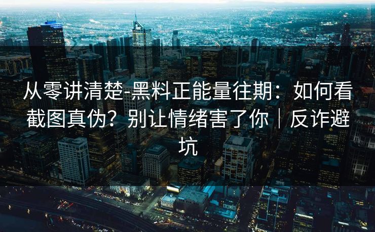 从零讲清楚-黑料正能量往期：如何看截图真伪？别让情绪害了你｜反诈避坑