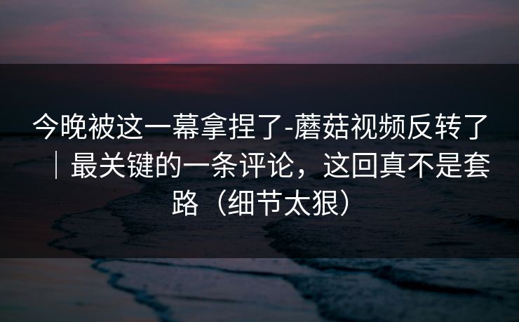 今晚被这一幕拿捏了-蘑菇视频反转了｜最关键的一条评论，这回真不是套路（细节太狠）