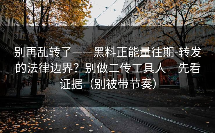 别再乱转了——黑料正能量往期-转发的法律边界？别做二传工具人｜先看证据（别被带节奏）