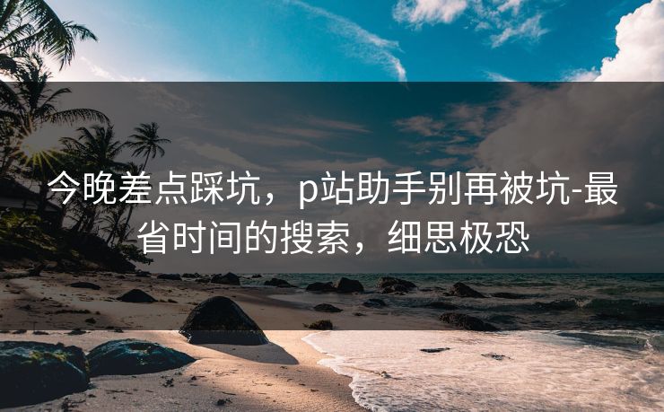 今晚差点踩坑，p站助手别再被坑-最省时间的搜索，细思极恐