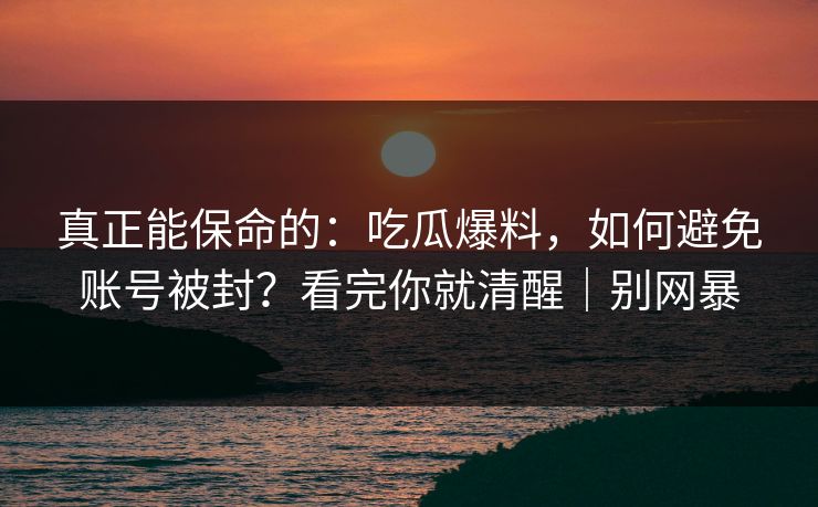 真正能保命的：吃瓜爆料，如何避免账号被封？看完你就清醒｜别网暴