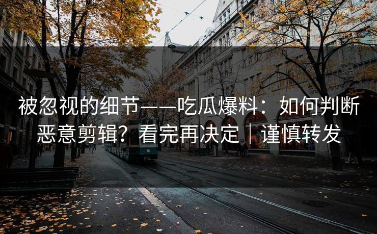 被忽视的细节——吃瓜爆料：如何判断恶意剪辑？看完再决定｜谨慎转发