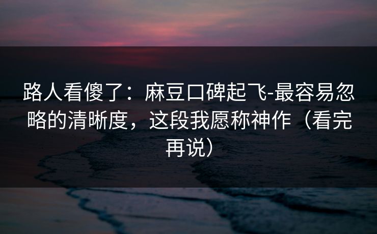 路人看傻了：麻豆口碑起飞-最容易忽略的清晰度，这段我愿称神作（看完再说）