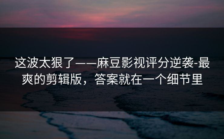 这波太狠了——麻豆影视评分逆袭-最爽的剪辑版，答案就在一个细节里