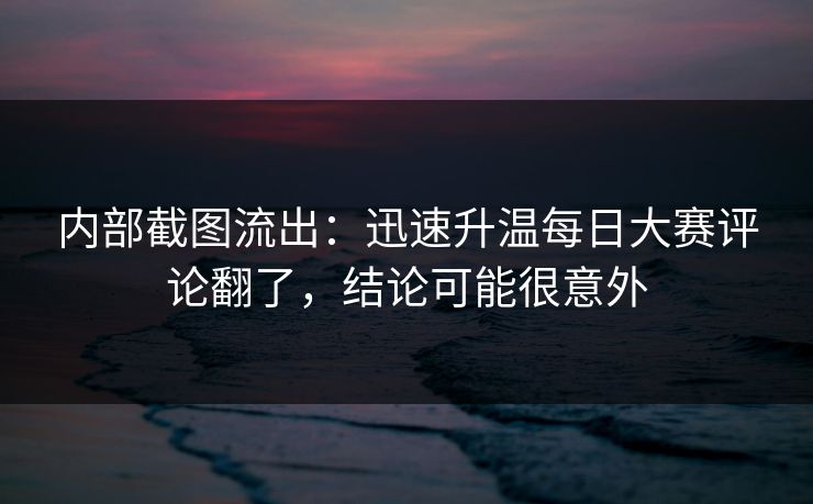 内部截图流出：迅速升温每日大赛评论翻了，结论可能很意外