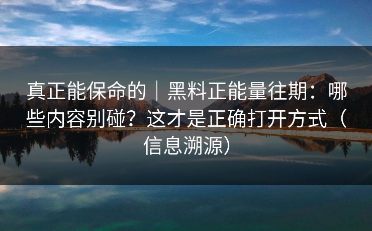 真正能保命的｜黑料正能量往期：哪些内容别碰？这才是正确打开方式（信息溯源）
