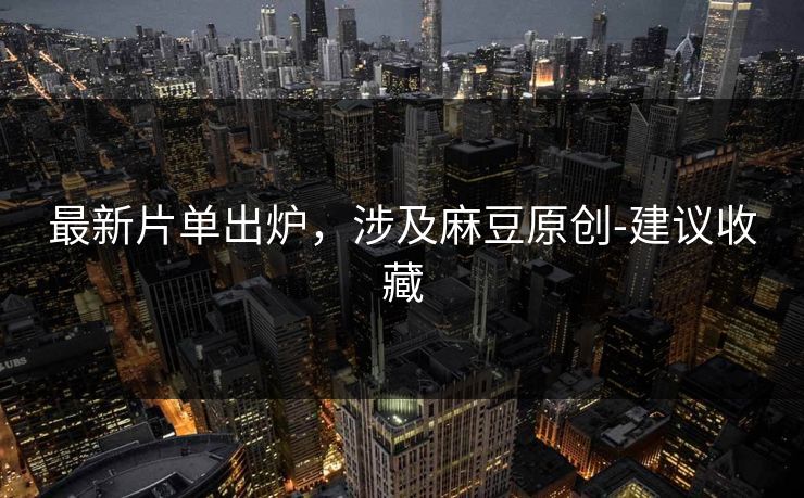 最新片单出炉，涉及麻豆原创-建议收藏