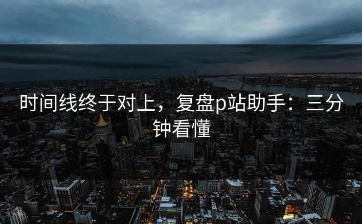时间线终于对上，复盘p站助手：三分钟看懂