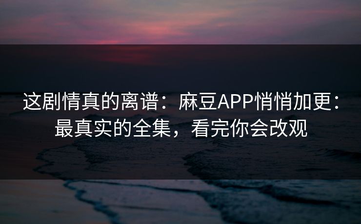 这剧情真的离谱：麻豆APP悄悄加更：最真实的全集，看完你会改观